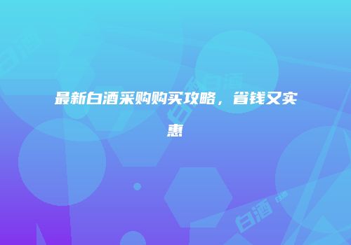 最新白酒采购购买攻略，省钱又实惠