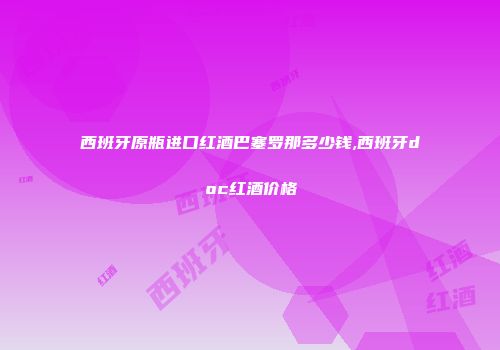 西班牙原瓶进口红酒巴塞罗那多少钱,西班牙doc红酒价格