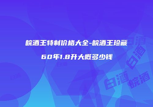 皖酒王特制价格大全-皖酒王珍藏60年1.8升大概多少钱