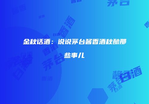 金秋话酒：说说茅台酱香酒秋酿那些事儿