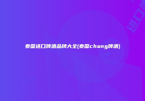 泰国进口啤酒品牌大全(泰国chang啤酒)