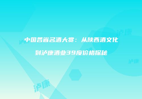中国各省名酒大赏：从陕西酒文化到泸康酒业39度价格探秘