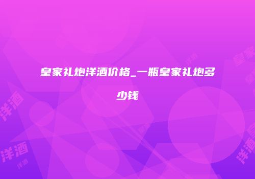 皇家礼炮洋酒价格_一瓶皇家礼炮多少钱