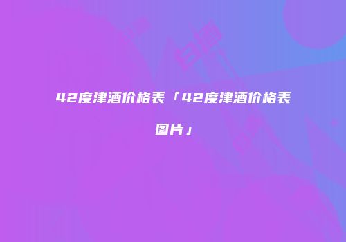 42度津酒价格表「42度津酒价格表图片」