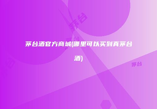 茅台酒官方商城(哪里可以买到真茅台酒)
