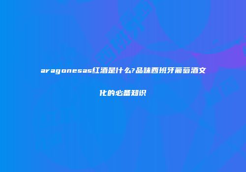 aragonesas红酒是什么?品味西班牙葡萄酒文化的必备知识