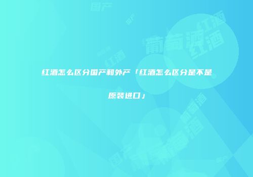 红酒怎么区分国产和外产「红酒怎么区分是不是原装进口」