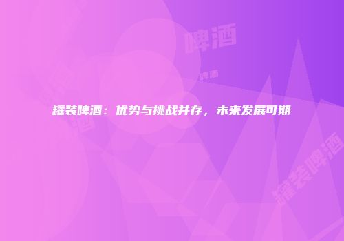 罐装啤酒：优势与挑战并存，未来发展可期