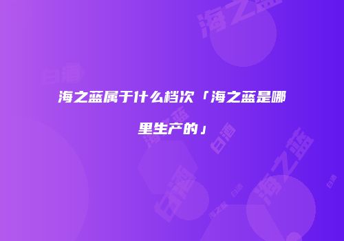 海之蓝属于什么档次「海之蓝是哪里生产的」