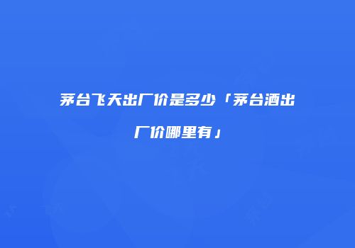 茅台飞天出厂价是多少「茅台酒出厂价哪里有」