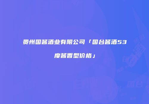贵州国酱酒业有限公司「国台酱酒53度酱香型价格」