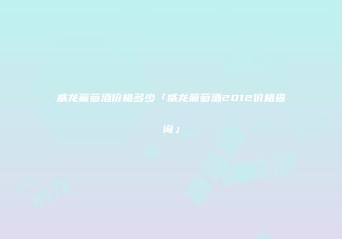 威龙葡萄酒价格多少「威龙葡萄酒2012价格查询」