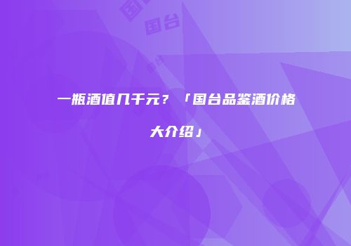 一瓶酒值几千元？「国台品鉴酒价格大介绍」