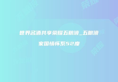 世界名酒共享荣耀五粮液_五粮液家国情怀系52度