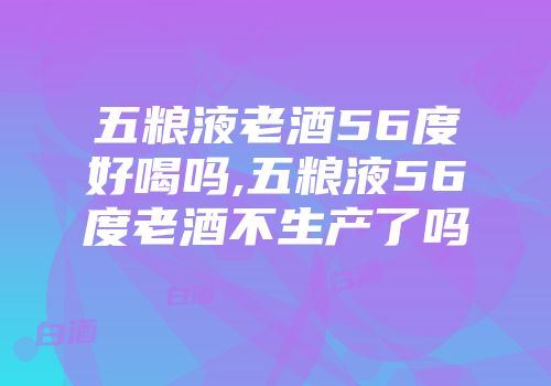 五粮液老酒56度好喝吗,五粮液56度老酒不生产了吗