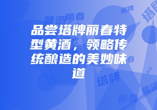 品尝塔牌丽春特型黄酒，领略传统酿造的美妙味道