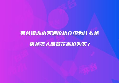 茅台镇赤水河酒价格介绍为什么越来越多人愿意花高价购买？