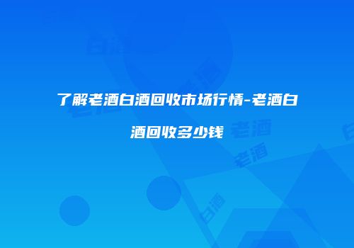了解老酒白酒回收市场行情-老酒白酒回收多少钱