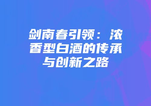 剑南春引领：浓香型白酒的传承与创新之路