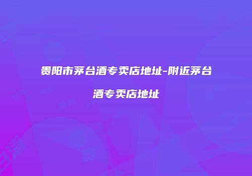 贵阳市茅台酒专卖店地址-附近茅台酒专卖店地址