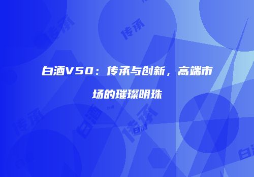 白酒V50：传承与创新，高端市场的璀璨明珠