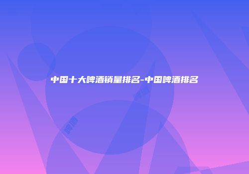 中国十大啤酒销量排名-中国啤酒排名