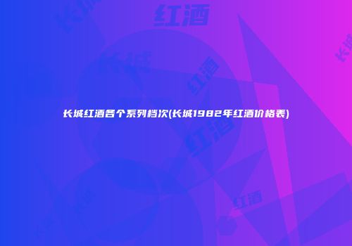 长城红酒各个系列档次(长城1982年红酒价格表)