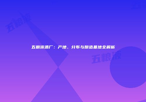 五粮液酒厂：产地、分布与酿造基地全解析