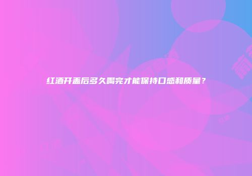 红酒开盖后多久喝完才能保持口感和质量？