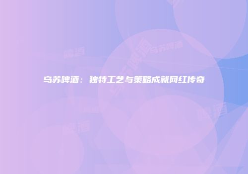 乌苏啤酒：独特工艺与策略成就网红传奇