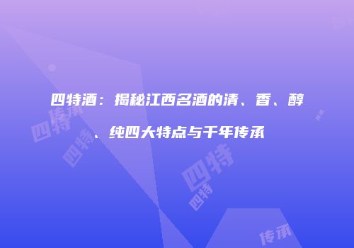 四特酒：揭秘江西名酒的清、香、醇、纯四大特点与千年传承