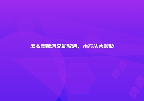 怎么喝啤酒又能解酒，小方法大帮助