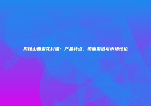 揭秘山西杏花村酒：产品特点、销售渠道与市场地位