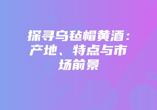 探寻乌毡帽黄酒：产地、特点与市场前景