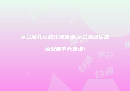 茅台酒北京总代理是谁(茅台集团保健酒业董事长是谁)