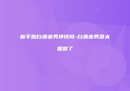 新手跑白酒业务挣钱吗-白酒业务员太难做了