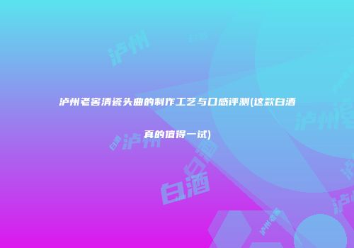 泸州老窖清瓷头曲的制作工艺与口感评测(这款白酒真的值得一试)