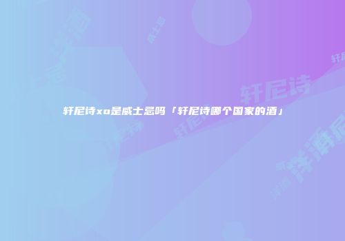 轩尼诗xo是威士忌吗「轩尼诗哪个国家的酒」