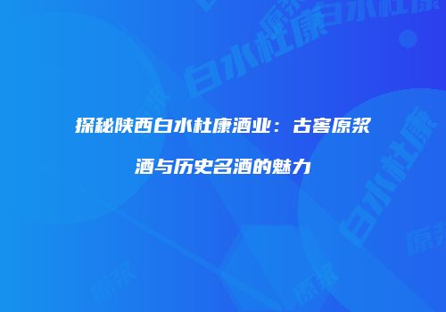 探秘陕西白水杜康酒业：古窖原浆酒与历史名酒的魅力