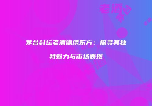茅台封坛老酒锦绣东方：探寻其独特魅力与市场表现
