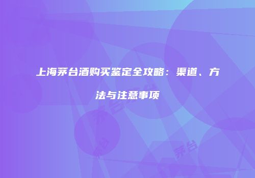 上海茅台酒购买鉴定全攻略：渠道、方法与注意事项