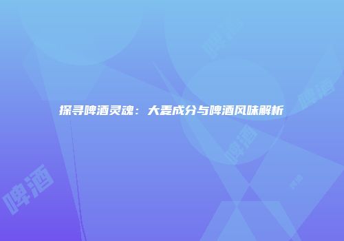探寻啤酒灵魂：大麦成分与啤酒风味解析
