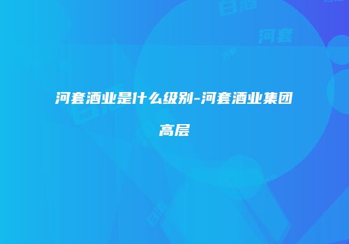 河套酒业是什么级别-河套酒业集团高层
