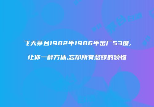 飞天茅台1982年1986年出厂53度,让你一醉方休,忘却所有愁嫁的烦恼