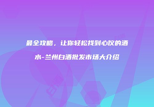 最全攻略，让你轻松找到心仪的酒水-兰州白酒批发市场大介绍