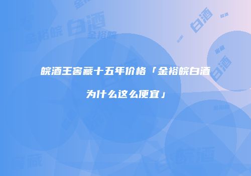 皖酒王窖藏十五年价格「金裕皖白酒为什么这么便宜」