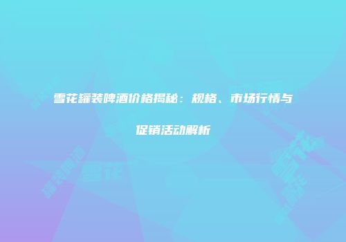 雪花罐装啤酒价格揭秘：规格、市场行情与促销活动解析