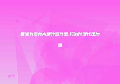 香港有没有青稞啤酒代里,玛咖啤酒代理加盟