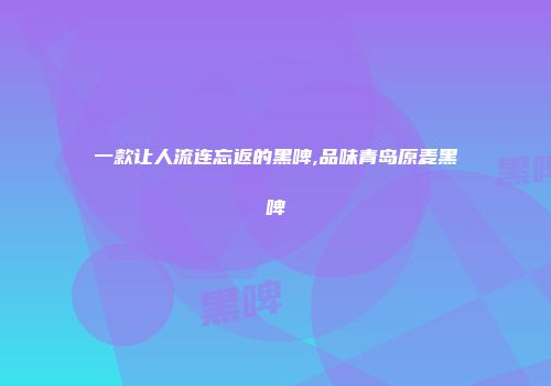 一款让人流连忘返的黑啤,品味青岛原麦黑啤