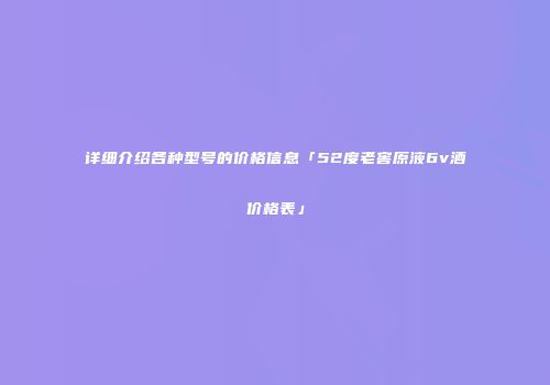 详细介绍各种型号的价格信息「52度老窖原液6v酒价格表」